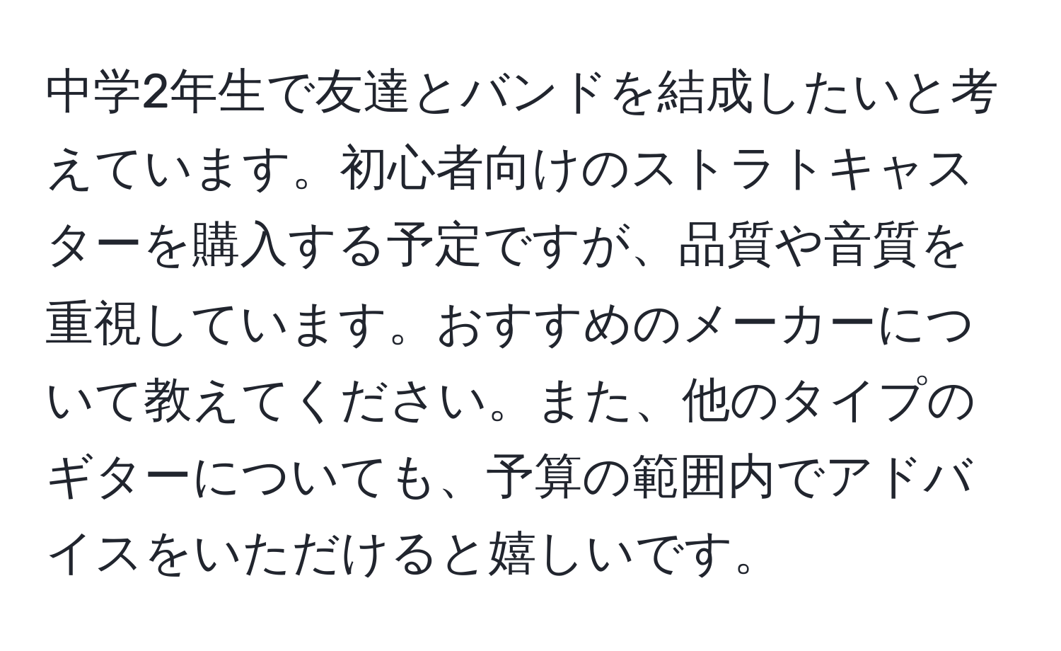 中学2年生で友達とバンドを結成したいと考えています。初心者向けのストラトキャスターを購入する予定ですが、品質や音質を重視しています。おすすめのメーカーについて教えてください。また、他のタイプのギターについても、予算の範囲内でアドバイスをいただけると嬉しいです。