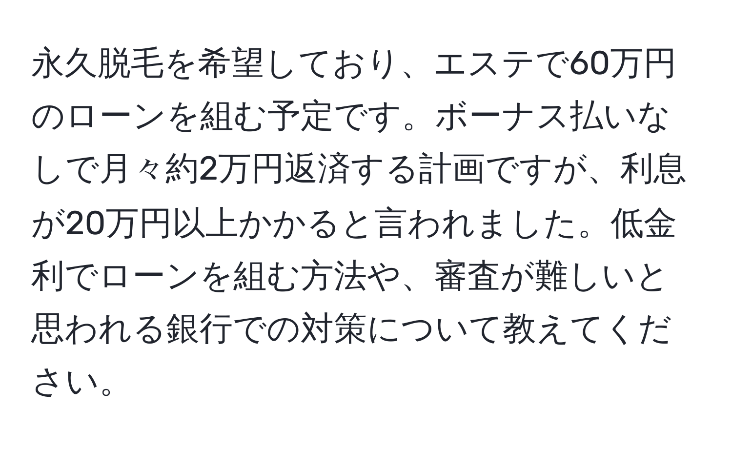 永久脱毛を希望しており、エステで60万円のローンを組む予定です。ボーナス払いなしで月々約2万円返済する計画ですが、利息が20万円以上かかると言われました。低金利でローンを組む方法や、審査が難しいと思われる銀行での対策について教えてください。