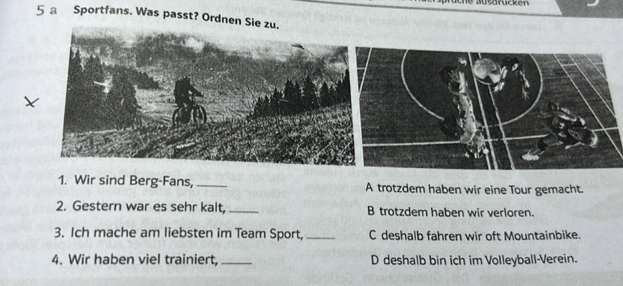 au sarucken
5 a Sportfans. Was passt? Ordnen Sie zu.
1. Wir sind Berg-Fans, _A trotzdem haben wir eine Tour gemacht.
2. Gestern war es sehr kalt,_ B trotzdem haben wir verloren.
3. Ich mache am liebsten im Team Sport, _C deshalb fahren wir oft Mountainbike.
4. Wir haben viel trainiert,_ D deshalb bin ich im Volleyball-Verein.