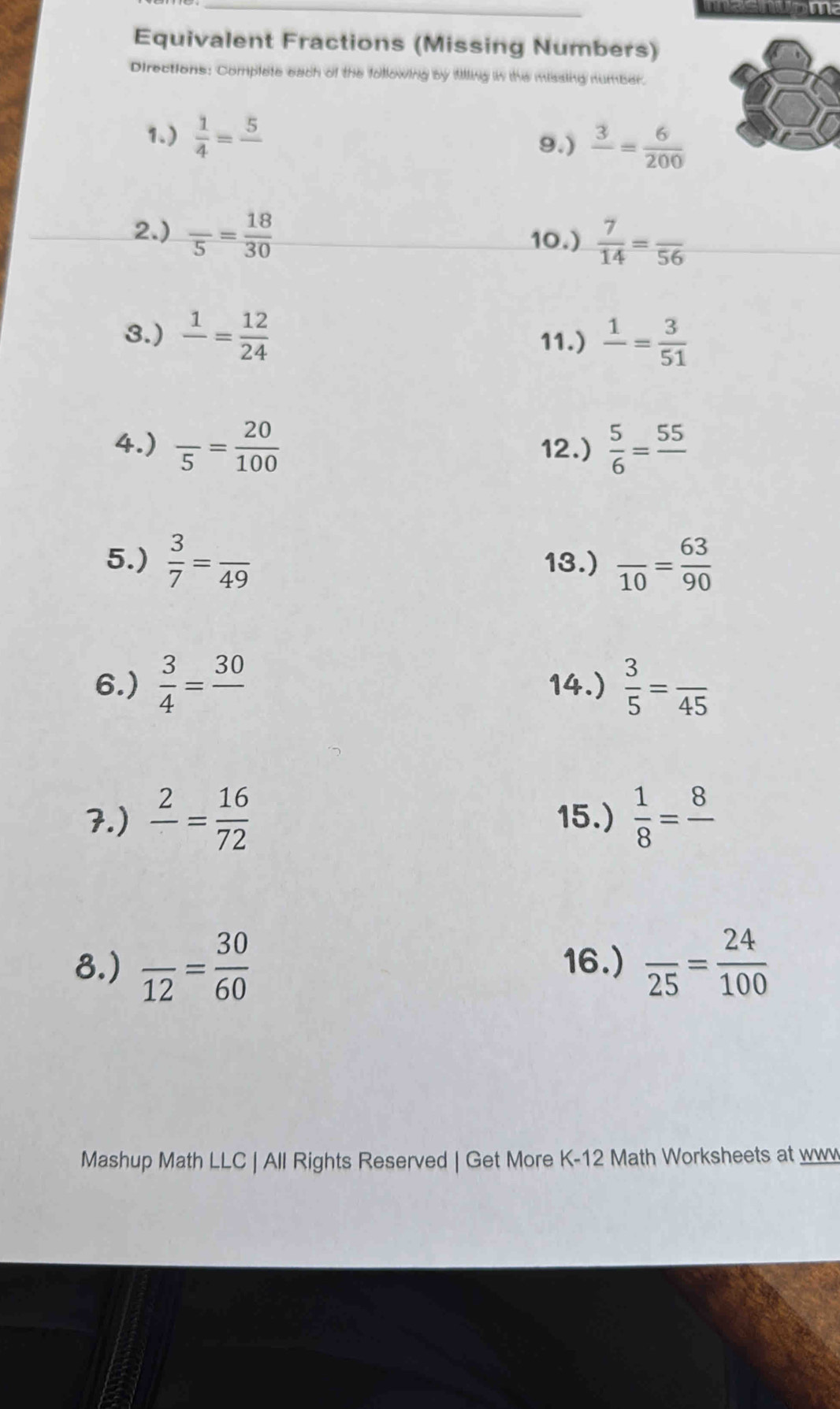 meenuome 
Equivalent Fractions (Missing Numbers) 
Directions: Complete each of the following by filling in the missing number. 
1.)  1/4 =frac 5
9.) frac 3= 6/200 
2.) frac 5= 18/30 
10.)  7/14 =frac 56
3.) frac 1= 12/24  11.) frac 1= 3/51 
4.) frac 5= 20/100  12.)  5/6 =frac 55
5.)  3/7 =frac 49 13.) frac 10= 63/90 
6.)  3/4 =frac 30 14.)  3/5 =frac 45
7.) frac 2= 16/72  15.)  1/8 =frac 8
8.) frac 12= 30/60  16.) frac 25= 24/100 
Mashup Math LLC | All Rights Reserved | Get More K-12 Math Worksheets at www