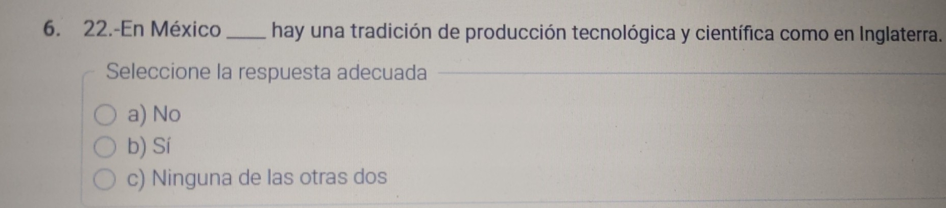 22.-En México _hay una tradición de producción tecnológica y científica como en Inglaterra.
Seleccione la respuesta adecuada
a) No
b) Sí
c) Ninguna de las otras dos