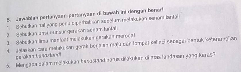 Jawablah pertanyaan-pertanyaan di bawah ini dengan benar! 
1. Sebutkan hal yang perlu diperhatikan sebelum melakukan senam lantai! 
2. Sebutkan unsur-unsur gerakan senam lantai! 
3. Sebutkan lima manfaat melakukan gerakan meroda! 
4. Jelaskan cara melakukan gerak berjalan maju dan lompat kelinci sebagai bentuk keterampilan 
gerakan handstand! 
5. Mengapa dalam melakukan handstand harus dilakukan di atas landasan yang keras?