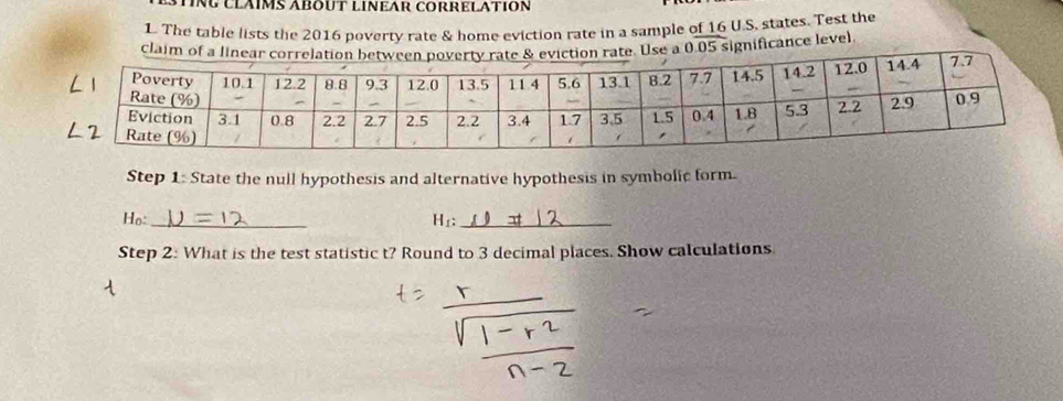 INÜ CLÁIMS ÁBOUT LINEAR CORRELATION 
1. The table lists the 2016 poverty rate & home eviction rate in a sample of 16 U.S. states. Test the 
claim of a linen rate. Use a 0.05 significance level 
Step 1: State the null hypothesis and alternative hypothesis in symbolic form. 
Ho:_ 
_ 
Step 2: What is the test statistic t? Round to 3 decimal places. Show calculations