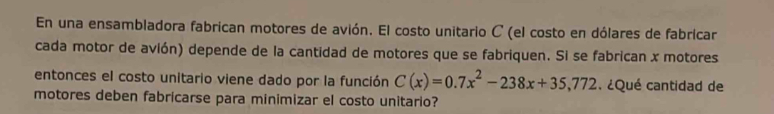 En una ensambladora fabrican motores de avión. El costo unitario C (el costo en dólares de fabricar 
cada motor de avión) depende de la cantidad de motores que se fabriquen. Si se fabrican x motores 
entonces el costo unitario viene dado por la función C(x)=0.7x^2-238x+35,772. ¿Qué cantidad de 
motores deben fabricarse para minimizar el costo unitario?