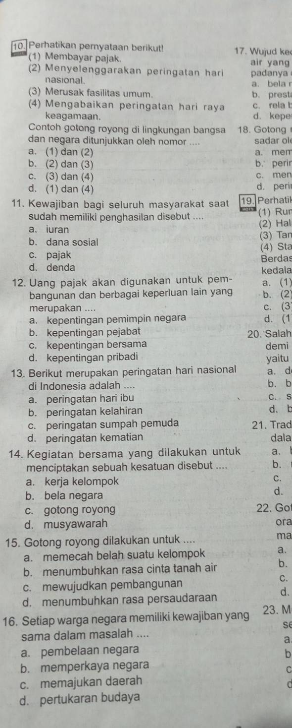 Perhatikan pernyataan berikut! 17. Wujud ke
(1) Membayar pajak. air yang
(2) Menyelenggarakan peringatan hari padanya
nasional. a. bela r
(3) Merusak fasilitas umum. b. prest
(4) Mengabaikan peringatan hari raya c. rela b
keagamaan. d.kepe
Contoh gotong royong di lingkungan bangsa 18. Gotong
dan negara ditunjukkan oleh nomor .... sadar ol
a. (1) dan (2) a. mem
b. (2) dan (3) b. perir
c. (3) dan (4) c. men
d. (1) dan (4) d. perir
11. Kewajiban bagi seluruh masyarakat saat 19. Perhatil
sudah memiliki penghasilan disebut .... (1) Rur
a. iuran (2) Hal
b. dana sosial (3) Tan
(4) Sta
c. pajak
Berdas
d. denda kedala
12. Uang pajak akan digunakan untuk pem- a. (1)
bangunan dan berbagai keperluan lain yang b. (2)
merupakan .... c. (3
a. kepentingan pemimpin negara d. (1
b. kepentingan pejabat 20. Salah
c. kepentingan bersama demi
d. kepentingan pribadi yaitu
13. Berikut merupakan peringatan hari nasional a. d
di Indonesia adalah .... b、 b
a. peringatan hari ibu C. S
b. peringatan kelahiran d. b
c. peringatan sumpah pemuda 1. Trad
d. peringatan kematian dala
14. Kegiatan bersama yang dilakukan untuk a.
menciptakan sebuah kesatuan disebut .... b.
a. kerja kelompok
C.
b. bela negara
d.
c. gotong royong 22. Go
d. musyawarah ora
15. Gotong royong dilakukan untuk ....
ma
a. memecah belah suatu kelompok
a.
b. menumbuhkan rasa cinta tanah air
b.
C.
c. mewujudkan pembangunan
d.
d. menumbuhkan rasa persaudaraan
16. Setiap warga negara memiliki kewajiban yang 23. M
se
sama dalam masalah ....
a.
a. pembelaan negara
b
b. memperkaya negara
C
c. memajukan daerah
0
d. pertukaran budaya