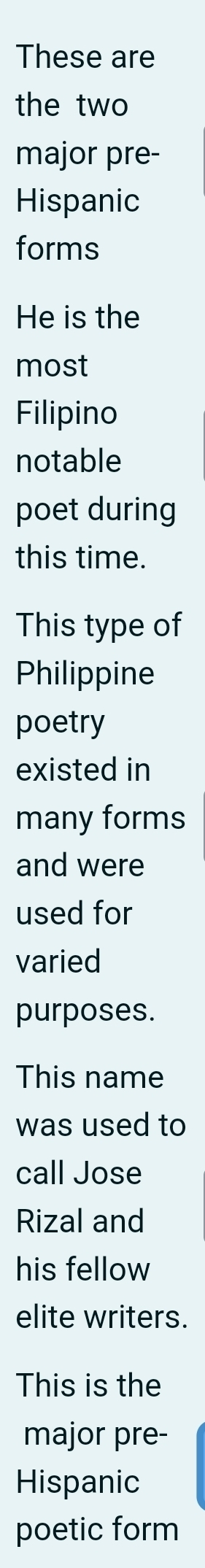 These are 
the two 
major pre- 
Hispanic 
forms 
He is the 
most 
Filipino 
notable 
poet during 
this time. 
This type of 
Philippine 
poetry 
existed in 
many forms 
and were 
used for 
varied 
purposes. 
This name 
was used to 
call Jose 
Rizal and 
his fellow 
elite writers. 
This is the 
major pre- 
Hispanic 
poetic form