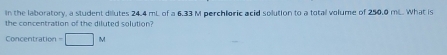 In the laboratory, a student dilutes 24.4 mL of a 6.33 M perchloric acid solution to a totall volume of 250.0 mL. What is 
the concentration of the diluted solution? 
Concentration =□