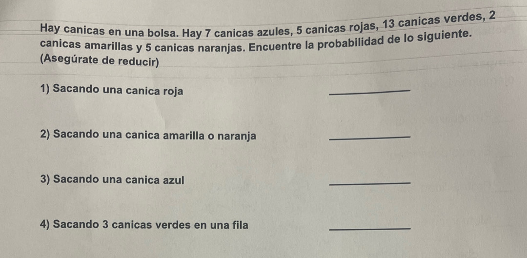 Hay canicas en una bolsa. Hay 7 canicas azules, 5 canicas rojas, 13 canicas verdes, 2
canicas amarillas y 5 canicas naranjas. Encuentre la probabilidad de lo siguiente. 
(Asegúrate de reducir) 
1) Sacando una canica roja 
_ 
2) Sacando una canica amarilla o naranja 
_ 
3) Sacando una canica azul 
_ 
4) Sacando 3 canicas verdes en una fila 
_