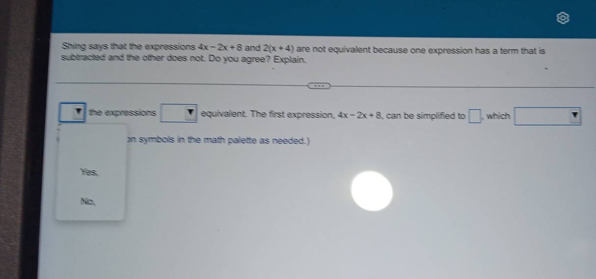 Shing says that the expressions 4x-2x+8 and 2(x+4) are not equivalent because one expression has a term that is 
subtracted and the other does not. Do you agree? Explain.
the expressions □  1 equivalent. The first expression. 4x-2x+8 , can be simplified to □. , which □ 
on symbols in the math palette as needed.)
Yes.
No.