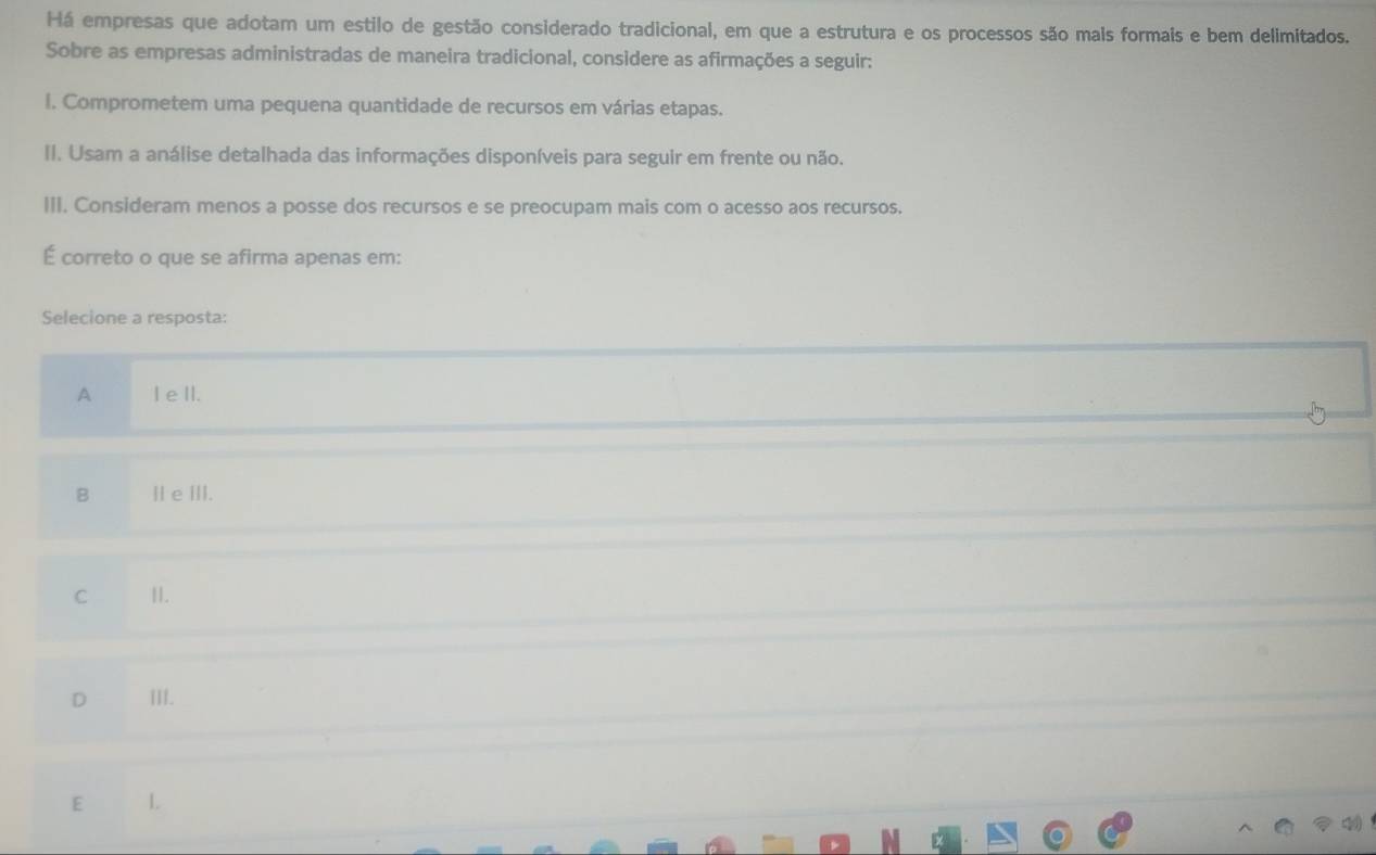 Há empresas que adotam um estilo de gestão considerado tradicional, em que a estrutura e os processos são mais formais e bem delimitados.
Sobre as empresas administradas de maneira tradicional, considere as afirmações a seguir:
l. Comprometem uma pequena quantidade de recursos em várias etapas.
II. Usam a análise detalhada das informações disponíveis para seguir em frente ou não.
III. Consideram menos a posse dos recursos e se preocupam mais com o acesso aos recursos.
É correto o que se afirma apenas em:
Selecione a resposta:
A I eII.
B Ⅱ e Ⅲ.
C II.
D III.
E .