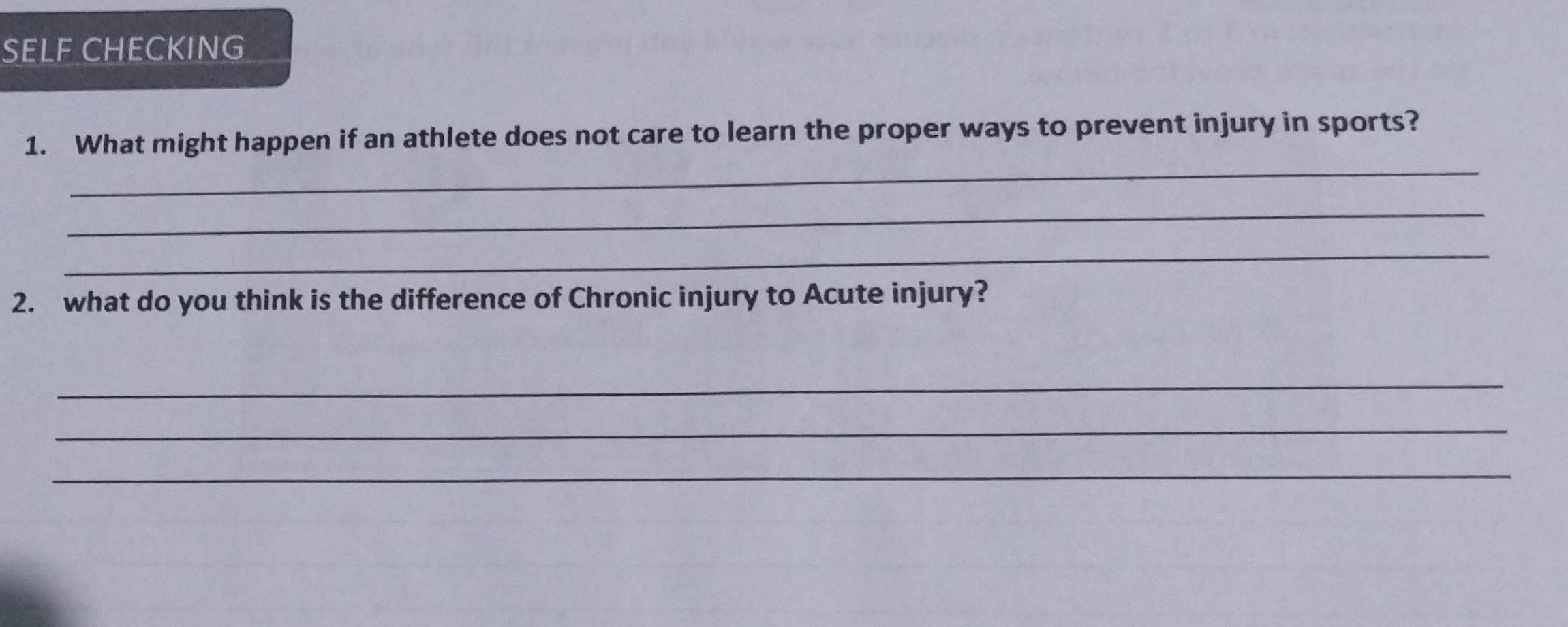 SELF CHECKING 
_ 
1. What might happen if an athlete does not care to learn the proper ways to prevent injury in sports? 
_ 
_ 
2. what do you think is the difference of Chronic injury to Acute injury? 
_ 
_ 
_