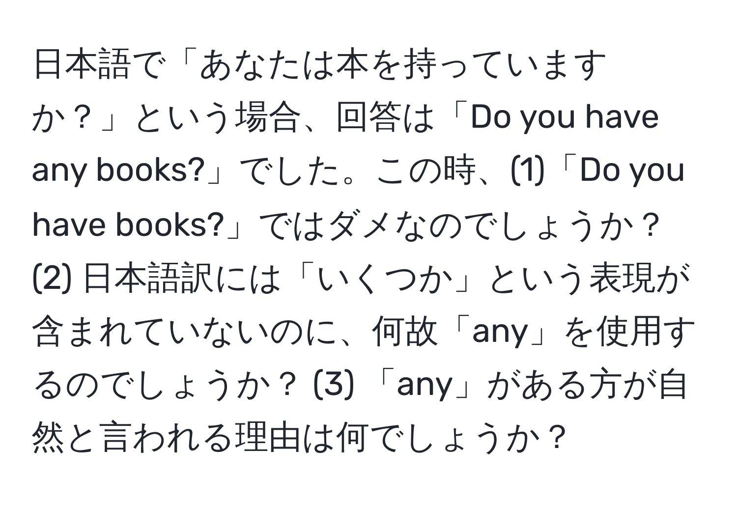 日本語で「あなたは本を持っていますか？」という場合、回答は「Do you have any books?」でした。この時、(1)「Do you have books?」ではダメなのでしょうか？ (2) 日本語訳には「いくつか」という表現が含まれていないのに、何故「any」を使用するのでしょうか？ (3) 「any」がある方が自然と言われる理由は何でしょうか？