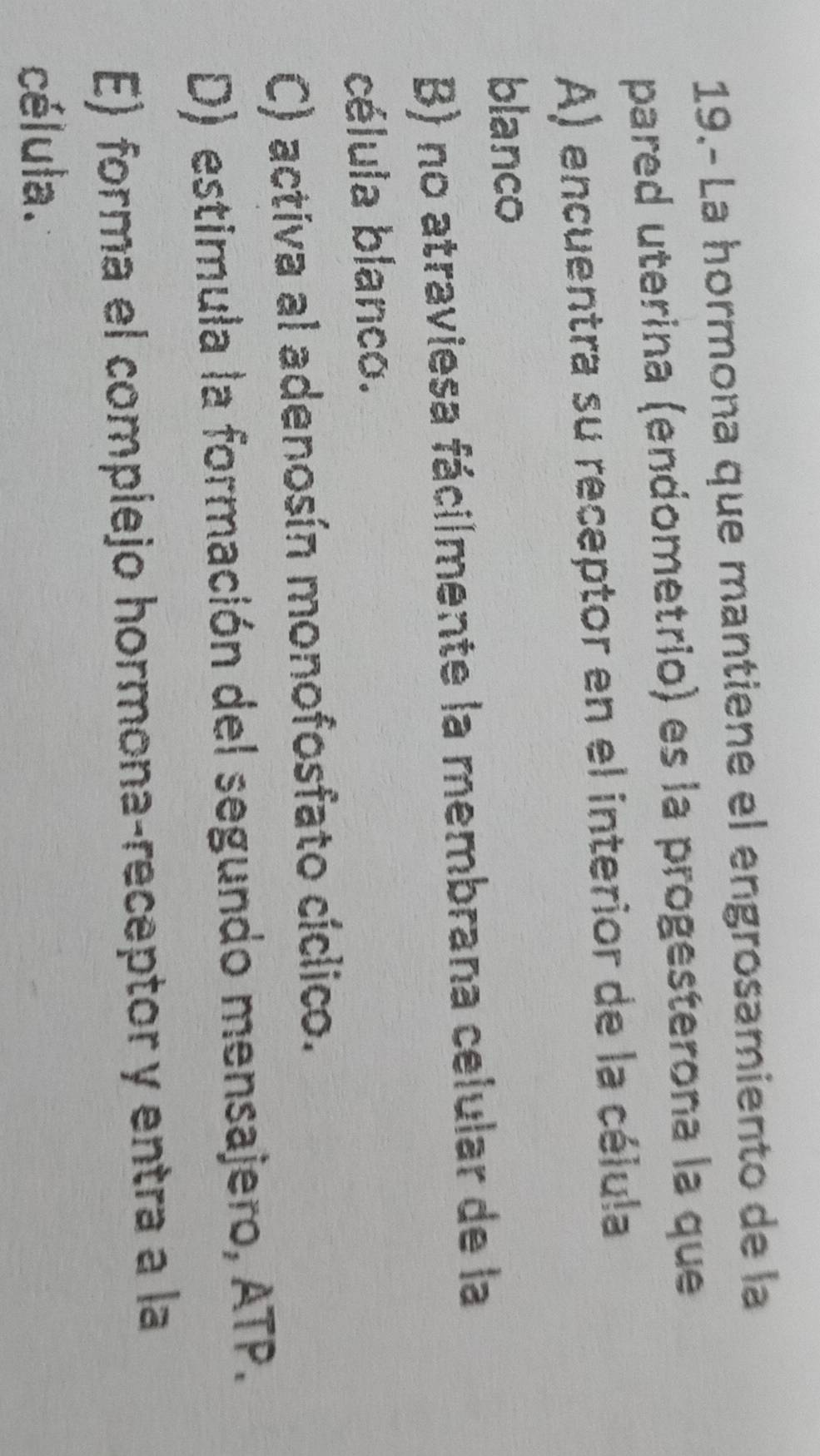 19.- La hormona que mantiene el engrosamiento de la
pared uterina (endometrio) es la progesterona la que
A) encuentra su receptor en el interior de la célula
blanco
B) no atraviesa fácilmente la membrana celular de la
célula blanco.
C) activa al adenosín monofosfato cíclico.
D) estimula la formación del segundo mensajero, ATP.
E) forma el complejo hormona-receptor y entra a la
célula.