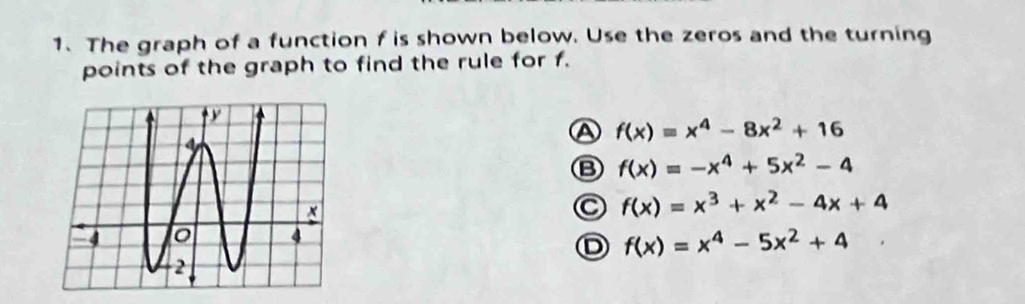 The graph of a function f is shown below. Use the zeros and the turning
points of the graph to find the rule for f.
A f(x)=x^4-8x^2+16
B f(x)=-x^4+5x^2-4
C f(x)=x^3+x^2-4x+4
D f(x)=x^4-5x^2+4