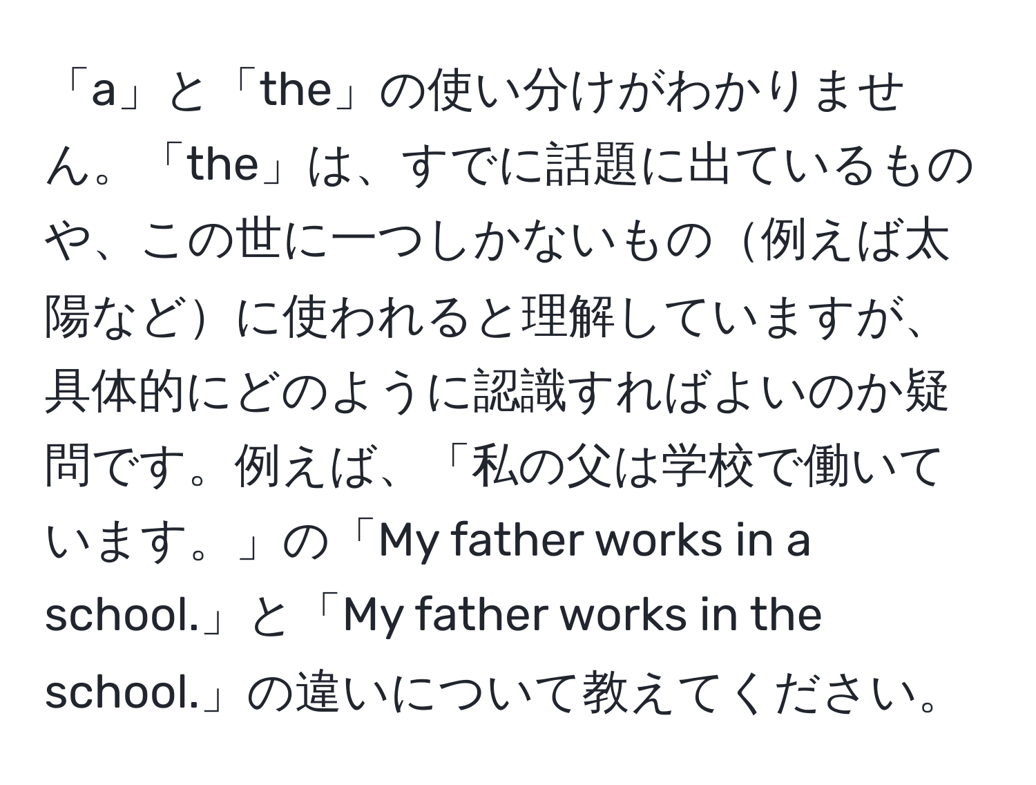 「a」と「the」の使い分けがわかりません。「the」は、すでに話題に出ているものや、この世に一つしかないもの例えば太陽などに使われると理解していますが、具体的にどのように認識すればよいのか疑問です。例えば、「私の父は学校で働いています。」の「My father works in a school.」と「My father works in the school.」の違いについて教えてください。