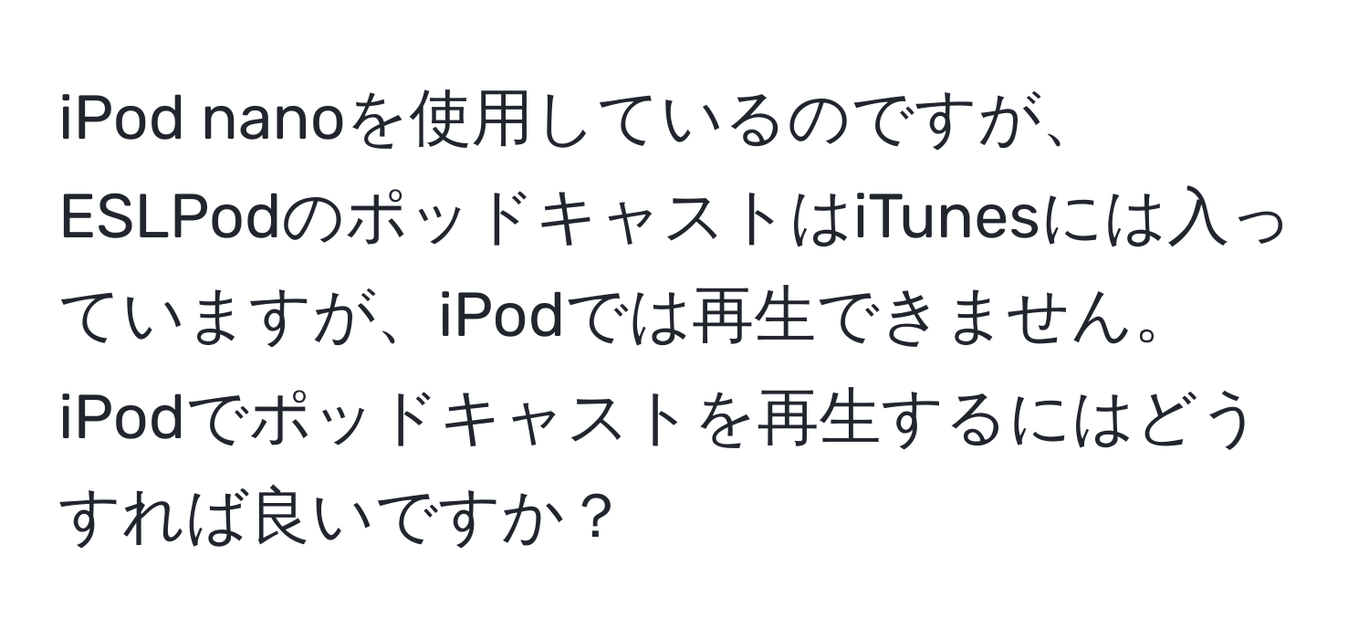 iPod nanoを使用しているのですが、ESLPodのポッドキャストはiTunesには入っていますが、iPodでは再生できません。iPodでポッドキャストを再生するにはどうすれば良いですか？