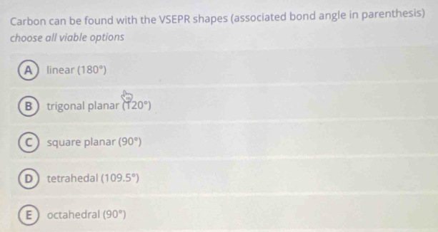 Carbon can be found with the VSEPR shapes (associated bond angle in parenthesis)
choose all viable options
Alinear (180°)
B trigonal planar (120°)
C square planar (90°)
Dtetrahedal (109.5°)
Eoctahedral (90°)