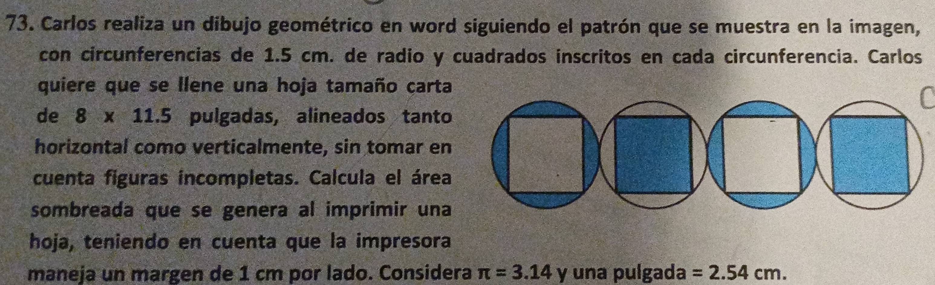 Carlos realiza un dibujo geométrico en word siguiendo el patrón que se muestra en la imagen, 
con circunferencias de 1.5 cm. de radío y cuadrados inscritos en cada circunferencia. Carlos 
quiere que se llene una hoja tamaño carta 
de 8* 11.5 pulgadas, alineados tanto 
horizontal como verticalmente, sin tomar en 
cuenta figuras incompletas. Calcula el área 
sombreada que se genera al imprimir una 
hoja, teniendo en cuenta que la impresora 
maneja un margen de 1 cm por lado. Considera π =3.14 y una pulgada =2.54cm.