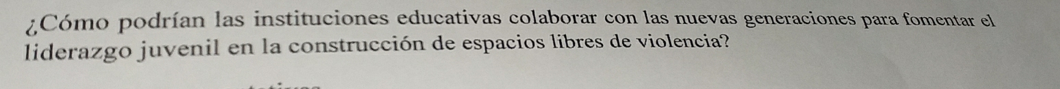 ¿Cómo podrían las instituciones educativas colaborar con las nuevas generaciones para fomentar el 
liderazgo juvenil en la construcción de espacios libres de violencia?