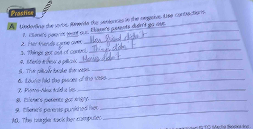 Practise 
A Underline the verbs, Rewrite the sentences in the negative, Use contractions. 
_ 
1. Eliane's parents went out, Eliane's parents didn't go out 
_ 
2. Her friends came over. 
3. Things got out of control. 
4. Mario threw a pillow. 
5. The pillow broke the vase._ 
_ 
6. Laurie hid the pieces of the vase. 
7. Pierre-Alex told a lie._ 
8. Eliane's parents got angry._ 
9. Eliane's parents punished her_ 
10. The burglar took her computer. 
hibited O TC Media Books inc.