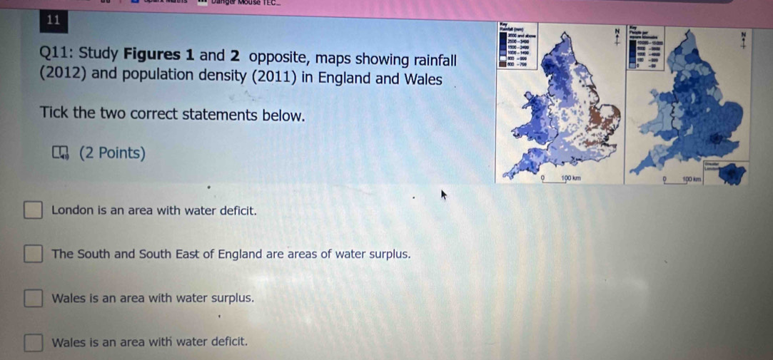 Study Figures 1 and 2 opposite, maps showing rainfall
(2012) and population density (2011) in England and Wales
Tick the two correct statements below.
(2 Points)
London is an area with water deficit.
The South and South East of England are areas of water surplus.
Wales is an area with water surplus.
Wales is an area with water deficit.