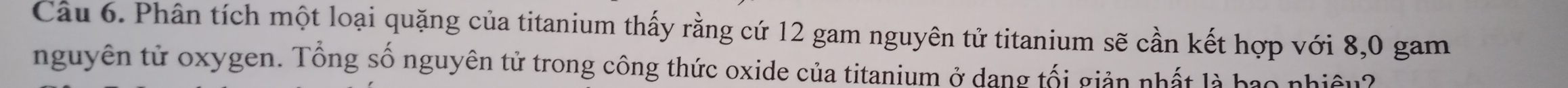 Cầu 6. Phân tích một loại quặng của titanium thấy rằng cứ 12 gam nguyên tử titanium sẽ cần kết hợp với 8,0 gam 
nguyên tử oxygen. Tổng số nguyên tử trong công thức oxide của titanium ở dang tối giản nhất là bao nhiêu?