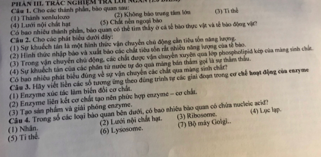 PHàN III TRÁC NGHIệM TRA LUI NgàN (2 B)
Câu 1. Cho các thành phần, bào quan sau:
(1) Thành xenlulozo (2) Không bào trung tâm lớn (3) Tỉ thể
(4) Lưới nội chất hạt (5) Chất nền ngoại bào
Có bao nhiêu thành phần, bào quan có thể tìm thấy ở cả tế bào thực vật và tế bào động vật?
Câu 2. Cho các phát biểu dưới đây:
(1) Sự khuếch tán là một hình thức vận chuyển chủ động cần tiêu tốn năng lượng.
(2) Hình thức nhập bào và xuất bào các chất tiêu tốn rất nhiều năng lượng của tế bào.
(3) Trong vận chuyển chủ động, các chất được vận chuyển xuyện qua lớp phospholipid kép của màng sinh chất.
(4) Sự khuếch tán của các phân tử nước tự do quá màng bán thẩm gọi là sự thầm thấu.
Có bao nhiêu phát biểu đúng về sự vận chuyền các chất qua màng sinh chất?
Câu 3. Hãy viết liền các số tương ứng theo đúng trình tự các giai đoạn trong cơ chế hoạt động của enzyme
(1) Enzyme xúc tác làm biến đổi cơ chất.
(2) Enzyme liên kết cơ chất tạo nên phức hợp enzyme - cơ chất.
(3) Tạo sản phẩm và giải phóng enzyme.
Câu 4. Trong số các loại bào quan bên dưới, có bao nhiêu bào quan có chứa nucleic acid?
(1) Nhân. (2) Lưới nội chất hạt. (3) Ribosome. (4) Lục lạp.
(5) Ti thể. (6) Lysosome. (7) Bộ máy Golgi..