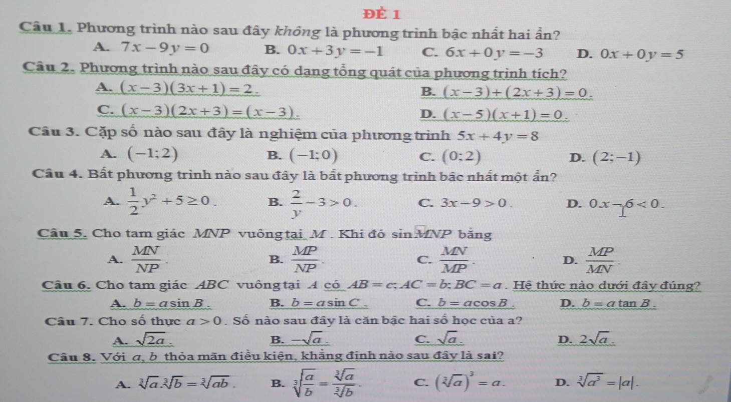 ĐÉ 1
Câu 1. Phương trình nào sau đây không là phương trình bậc nhất hai ẩn?
A. 7x-9y=0 B. 0x+3y=-1 C. 6x+0y=-3 D. 0x+0y=5
Câu 2. Phương trình nào sau đây có dạng tổng quát của phương trình tích?
A. (x-3)(3x+1)=2. B. (x-3)+(2x+3)=0.
C. (x-3)(2x+3)=(x-3).
D. (x-5)(x+1)=0.
Câu 3. Cặp số nào sau đây là nghiệm của phương trình 5x+4y=8
A. (-1;2) B. (-1;0) C. (0;2) D. (2;-1)
Câu 4. Bất phương trình nào sau đây là bắt phương trình bậc nhất một ẩn?
A.  1/2 y^2+5≥ 0. B.  2/y -3>0.
C. 3x-9>0. D. 0x-6<0.
Câu 5. Cho tam giác MNP vuông tại M . Khi đó sin MNP bằng
A.  MN/NP . B.  MP/NP . C.  MN/MP .  MP/MN .
D.
Câu 6. Cho tam giác ABC vuông tại 4 có AB=c;AC=b;BC=a Hệ thức nào dưới đây đúng?
A. b=asin B B. _ b=asin  C. b=acos B. D. b=atan B.
Câu 7. Cho số thực a>0. Số nào sau đây là căn bậc hai số học của a?
A. sqrt(2a). B. -sqrt(a). C. sqrt(a). D. 2sqrt(a).
Câu 8. Với σ, b thỏa mãn điều kiện, khẳng định nào sau đây là sai?
A. sqrt[3](a).sqrt[3](b)=sqrt[3](ab). B. sqrt[3](frac a)b= sqrt[3](a)/sqrt[3](b) . C. (sqrt[3](a))^3=a. D. sqrt[3](a^3)=|a|.