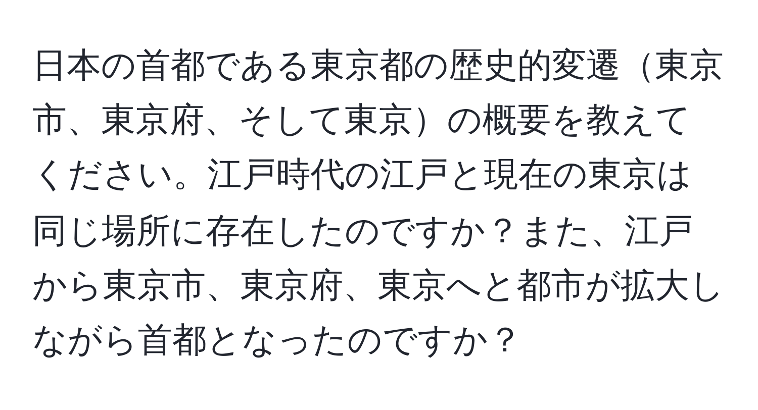 日本の首都である東京都の歴史的変遷東京市、東京府、そして東京の概要を教えてください。江戸時代の江戸と現在の東京は同じ場所に存在したのですか？また、江戸から東京市、東京府、東京へと都市が拡大しながら首都となったのですか？