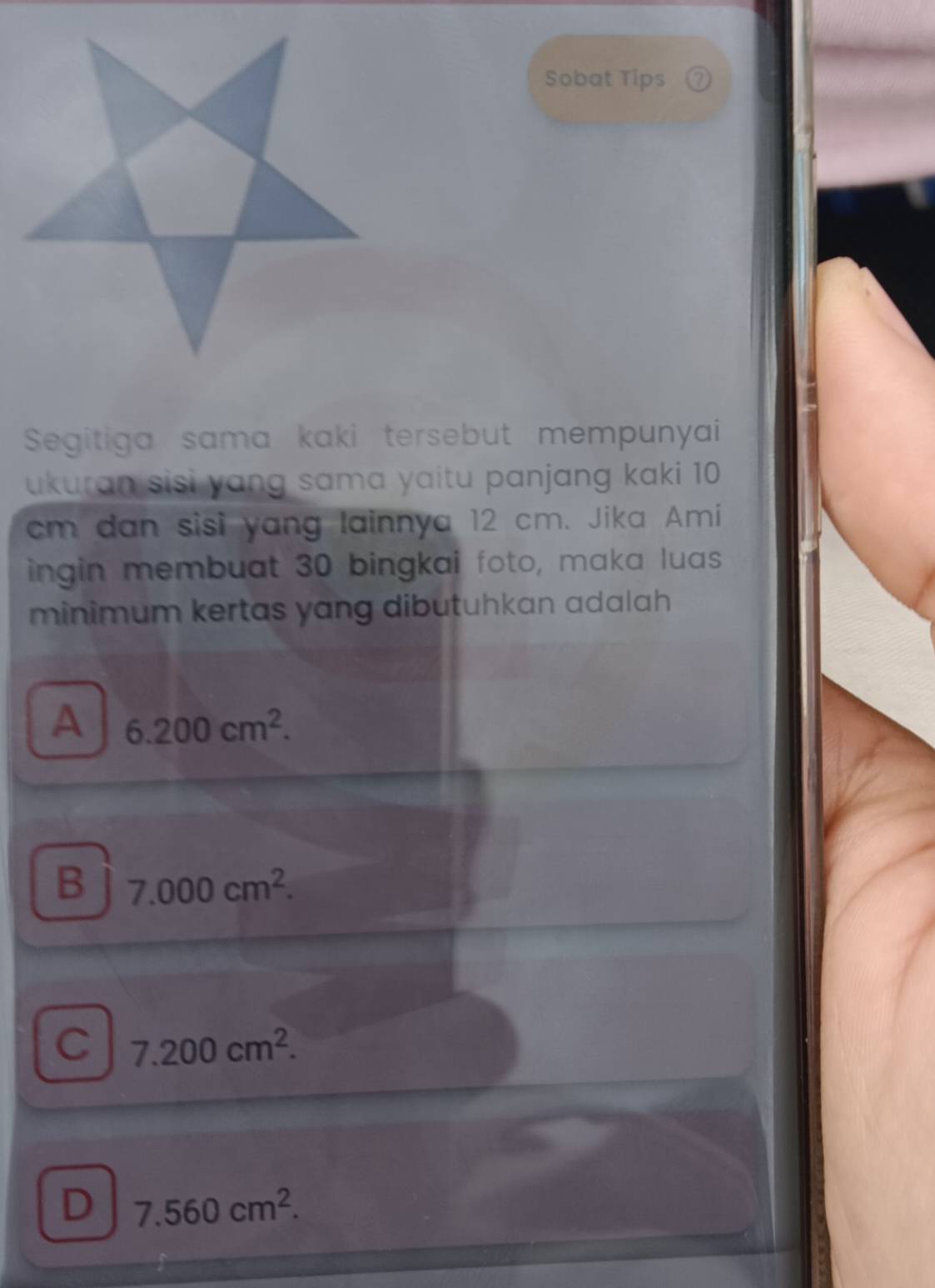 Sobat Tips ⑦
Segitiga sama kaki tersebut mempunyai
ukuran sisi yang sama yaitu panjang kaki 10
cm dan sisi yang lainnya 12 cm. Jika Ami
ingin membuat 30 bingkai foto, maka luas
minimum kertas yang dibutuhkan adalah
A 6.200cm^2.
B 7.000cm^2.
C 7.200cm^2.
D 7.560cm^2.