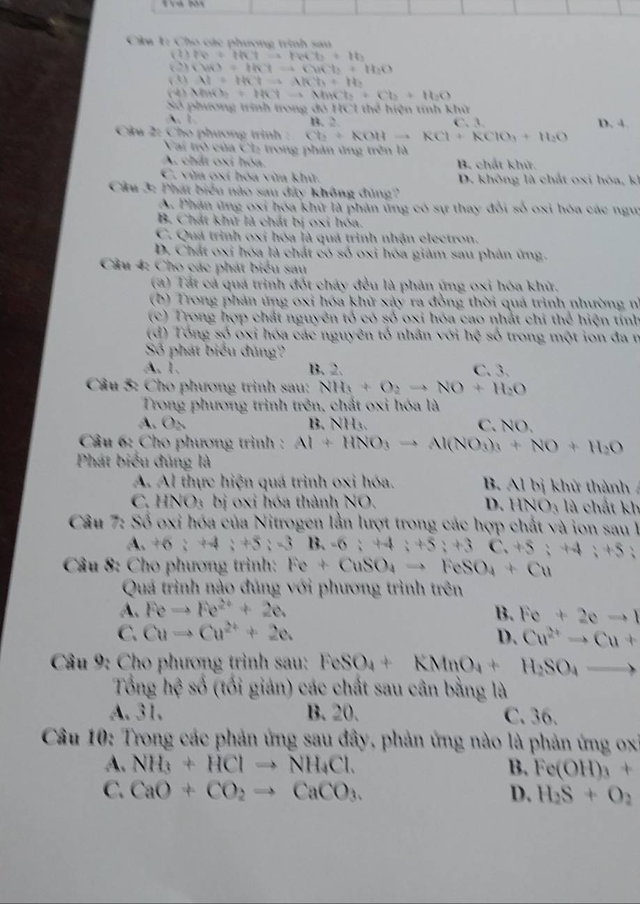 Cu 1: Cho các phương trình sau
(1) lv+thy=theth+1b
(2) CuO=thYto CuCb+H_2O
(  3 ) Al+th^4to AlCh+H_2
( MO_2=HCy-aMnCb+Cb+H_2O
Số phương trình trong đó HC1 thể hiện tính khử
A. 1. B. 2 C. 3. D. 4.
Câu 2: Cho phương trình : Cb+KOHto RCl+RClO_3+H_2O
Vai trò của Ch₂ trong phản ứng trên là
A. chất oxí hóa. B. chất khử.
C. vừa oxí hóa vừa khử. D. không là chất oxi hóa, kh
Cầu 3: Phát biểu nào sau đây không đúng?
A. Phân ứng oxi hóa khữ là phản ứng có sự thay đổi số oxi hóa các ngưi
B. Chát khử là chát bị oxi hóa.
C. Quá trình oxi hóa là quả trình nhận electron.
D. Chất oxi hóa là chất có số oxi hóa giảm sau phản ứng.
Câu 4: Cho các phát biểu sau
(2) Tất cả quá trình đốt cháy đều là phản ứng oxi hóa khử.
(b) Trong phản ứng oxi hóa khử xảy ra đồng thời quá trình nhường nh
(c) Trong hợp chất nguyên tổ có số oxi hóa cao nhất chỉ thể hiện tính
(d) Tổng số oxi hóa các nguyên tổ nhân với h^ số trong một ion đa n
Số phát biểu đúng?
A. 1. B. 2. C. 3.
Câu 5: Cho phương trình sau: NH_3+O_2to NO+H_2O
Trong phương trình trên, chất oxi hóa là
A. O_△  B. NH:. C. NO.
Câu 6: Cho phương trình : Al+HNO_3to Al(NO_3)_3+NO+H_2O
Phát biểu đúng là
A. Al thực hiện quá trình oxi hóa. B. Al bị khử thành
C. HNO; bị oxỉ hóa thành NO. D. HNO_3 là chất kh
Câu 7: Số oxi hóa của Nitrogen lần lượt trong các hợp chất và ion sau
A. 46:44;+5;-3B,-6;+4;+5;+3 C.+5:+4;+5 :
Cầâu 8: Cho phương trình: Fe+CuSO_4to FeSO_4+Cu
Quá trình nào đúng với phương trình trên
A. Feto Fe^(2+)+2e. B. Fe+2eto 1
C. Cuto Cu^(2+)+2e. D. Cu^(2+)to Cu+
*  Câu 9: Cho phương trình sau: FeSO_4+KMnO_4+ H_2SO_4to
Tổng hhat e số (tối giản) các chất sau cân bằng là
A. 31. B. 20. C. 36.
Câu 10: Trong các phản ứng sau đây, phản ứng nào là phản ứng ox
A. NH_3+HClto NH_4Cl. B. Fe(OH)_3+
C. CaO+CO_2to CaCO_3. D. H_2S+O_2