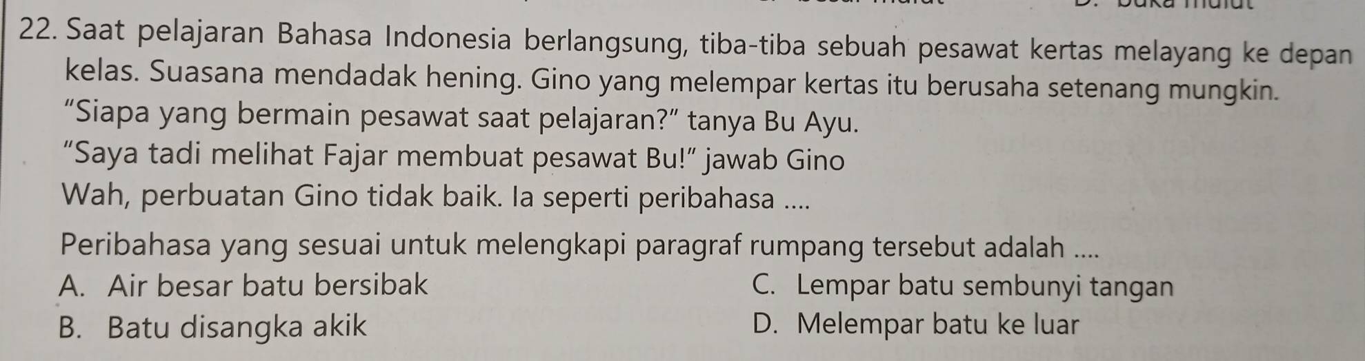 Saat pelajaran Bahasa Indonesia berlangsung, tiba-tiba sebuah pesawat kertas melayang ke depan
kelas. Suasana mendadak hening. Gino yang melempar kertas itu berusaha setenang mungkin.
“Siapa yang bermain pesawat saat pelajaran?” tanya Bu Ayu.
“Saya tadi melihat Fajar membuat pesawat Bu!” jawab Gino
Wah, perbuatan Gino tidak baik. Ia seperti peribahasa ....
Peribahasa yang sesuai untuk melengkapi paragraf rumpang tersebut adalah ....
A. Air besar batu bersibak C. Lempar batu sembunyi tangan
B. Batu disangka akik D. Melempar batu ke luar