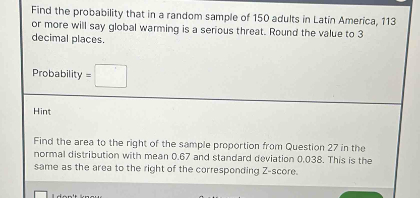 Find the probability that in a random sample of 150 adults in Latin America, 113
or more will say global warming is a serious threat. Round the value to 3
decimal places. 
Probability =□
Hint 
Find the area to the right of the sample proportion from Question 27 in the 
normal distribution with mean 0.67 and standard deviation 0.038. This is the 
same as the area to the right of the corresponding Z-score.