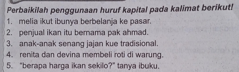 Perbaikilah penggunaan huruf kapital pada kalimat berikut! 
1. melia ikut ibunya berbelanja ke pasar. 
2. penjual ikan itu bernama pak ahmad. 
3. anak-anak senang jajan kue tradisional. 
4. renita dan devina membeli roti di warung. 
5. “berapa harga ikan sekilo?” tanya ibuku.