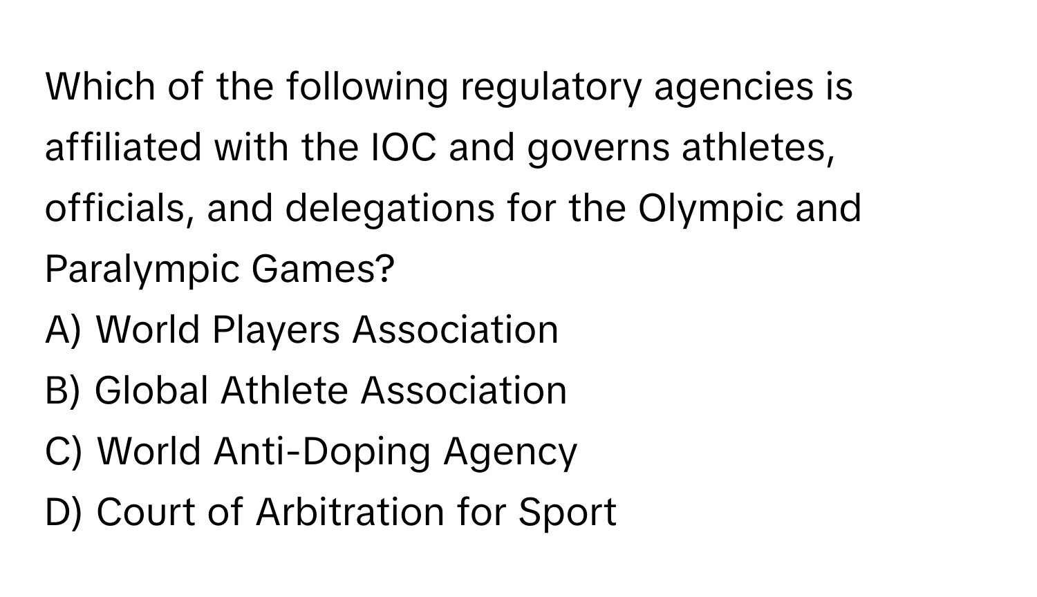 Which of the following regulatory agencies is affiliated with the IOC and governs athletes, officials, and delegations for the Olympic and Paralympic Games?

A) World Players Association 
B) Global Athlete Association 
C) World Anti-Doping Agency 
D) Court of Arbitration for Sport