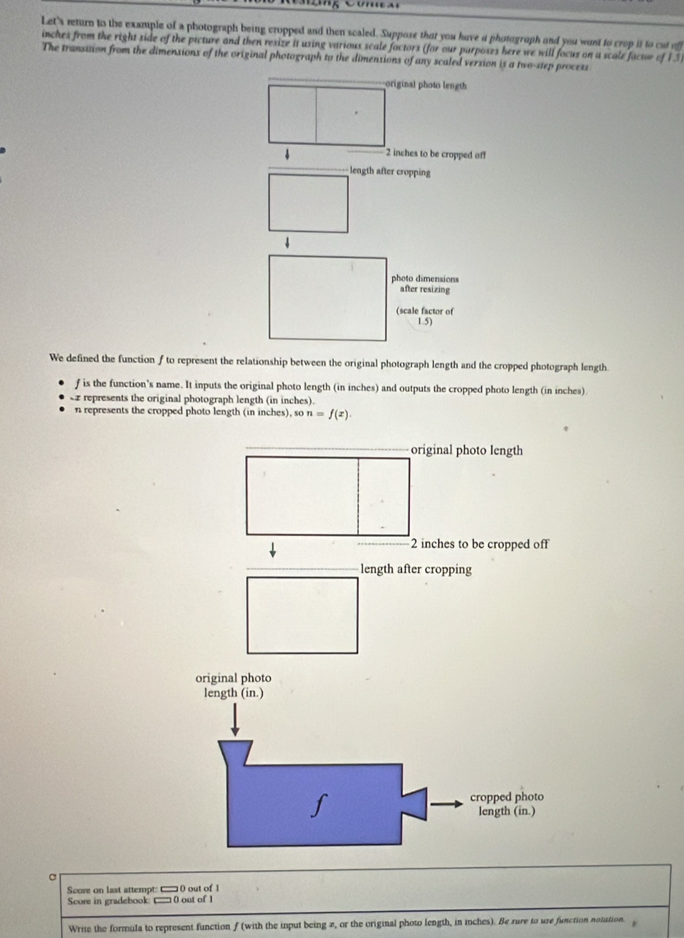 Let's return to the example of a photograph being cropped and then scaled. Suppoxe that you have a photograph and you want to crop it to cut off
inches from the right side of the picture and then rexize it using various scale factors (for our purposes here we will focus on a scale facter of 1.5
The transision from the dimensions of the original photograph to the dimensions of any scaled version is a two-step process
original photo length
2 inches to be cropped aff
-- length after cropping
↓
photo dimensions
after resizing
(scale factor of
1.5)
We defined the function f to represent the relationship between the original photograph length and the cropped photograph length.
f is the function’s name. It inputs the original photo length (in inches) and outputs the cropped photo length (in inches).
z represents the original photograph length (in inches).
n represents the cropped photo length (in inches), s^5O n=f(x). 
original photo length
↓
2 inches to be cropped off
length after cropping
original photo
length (in.)
cropped photo
length (in.)
C
Score on last attempt: ) out of 1
Score in gradebook 0 out of 1
Write the formula to represent functionf (with the input being 2, or the original photo length, in inches). Be sure to use function notation.