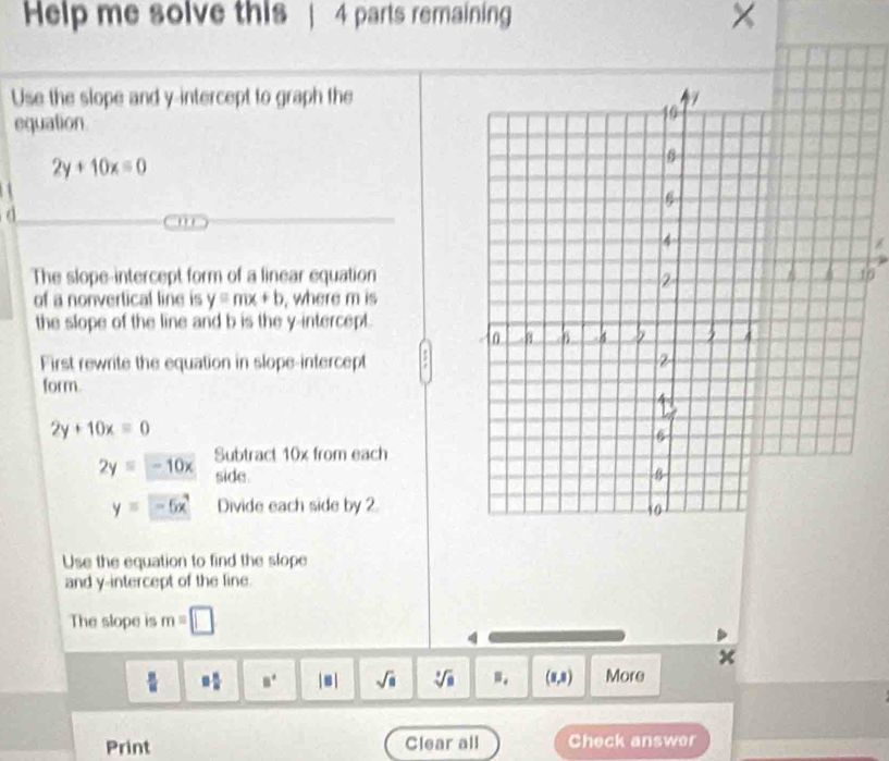 Help me solve this 4 parts remaining × 
Use the slope and y-intercept to graph the 
equation
2y+10x=0
a 
. . . 
The slope-intercept form of a linear equation 
6 
of a nonvertical line is y=mx+b , where m is 
the slope of the line and b is the y-intercept. 
First rewrite the equation in slope-intercept 
form.
2y+10x=0
2yequiv -10x Subtract 10x from each 
side.
y=-5x Divide each side by 2
Use the equation to find the slope 
and y-intercept of the line. 
The slope is m=□
4
□  □ /□   B' |s| sqrt(□ ) sqrt[3](8) B_i (1,3) More 
Print Clear all Check answer