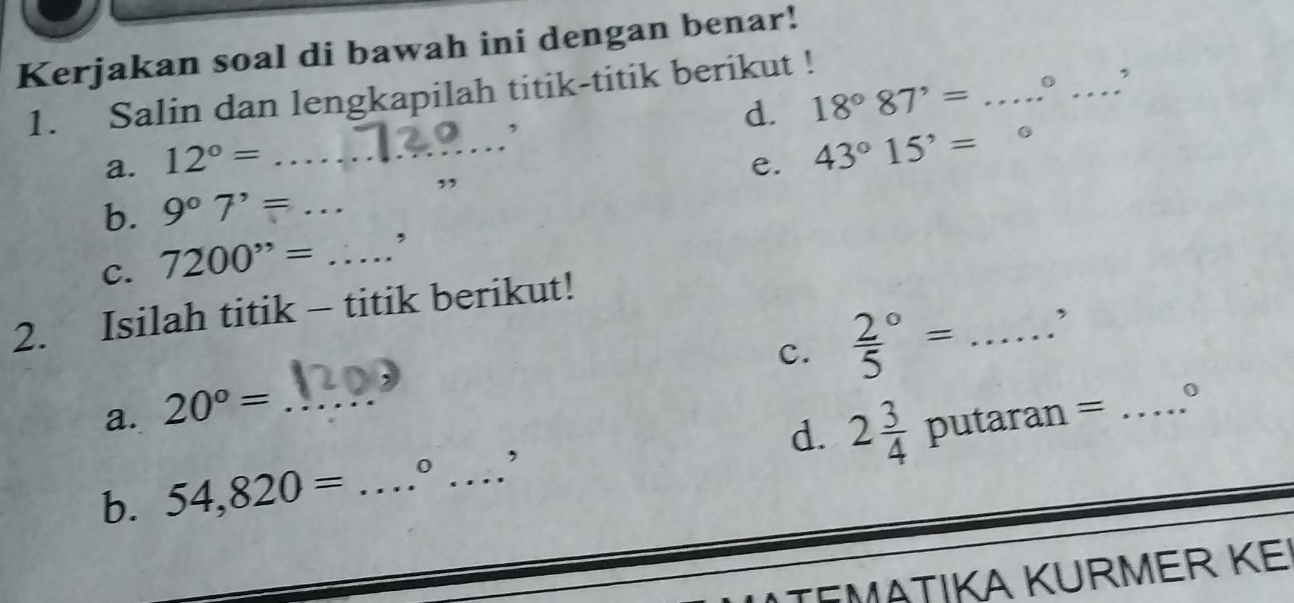 Kerjakan soal di bawah ini dengan benar! 
_ 
1. Salin dan lengkapilah titik-titik berikut ! 
, 
d. 18°87'= _ 
, 
a. 12°= _e. 43°15'=
b. 9°7'= _ 
, 
C. 7200''= _, 
2. Isilah titik - titik berikut! 
c. frac 25^((circ)= _ 
a. 20^circ)= _ 
0 
d. 2 3/4 
b. 54,820= _  0 _' putaran =_ 
EMäTIKA KURMER KE