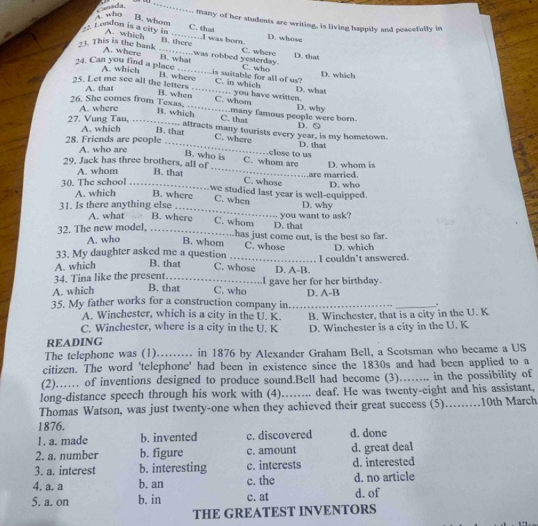 Canada ` 
_
A. who
B. whom
. many of her students are writing, is living happily and peacefully in
C. that
2. London is a city in A. which _….I was born. D. whose
B. there C. where
3. This is the bank. A. where _. .  was robbed yesterday. D. that
B. what C. who
24. Can you find a place A. which B. where is suitable for all of us? D. which
C. in which
25. Let me see all the letters _… you have written. D. what
A. that
B. when C. whom
26. She comes from Texas, . . many famous people were born. D. why
A. where B. which
27. Vung Tau, C. that D. ○
A. which B. that
.. attracts many tourists every year, is my hometown.
28. Friends are people
C. where D. that
A. who are
B. who is _close to us
29. Jack has three brothers, all of C. whom are D. whom is
A. whom B. that
30. The school _C. whose are married. D. who
we studied last year is well-equipped.
_
A. which B. where C. when
31. Is there anything else D. why
you want to ask?
A. what B. where C. whom D. that
32. The new model, ... has just come out, is the best so far.
A. who B. whom C. whose
33. My daughter asked me a question D. which
a 
A. which B. that C. whose D. A-B. I couldn't answered.
34. Tina like the present. _.I gave her for her birthday.
A. which B. that C. who D. A-B
35. My father works for a construction company in_ _.
A. Winchester, which is a city in the U. K. B. Winchester, that is a city in the U. K
C. Winchester, where is a city in the U. K D. Winchester is a city in the U. K
READING
The telephone was (1)…...... in 1876 by Alexander Graham Bell, a Scotsman who became a US
citizen. The word 'telephone' had been in existence since the 1830s and had been applied to a
(2)…… of inventions designed to produce sound.Bell had become (3)…….. in the possibility of
long-distance speech through his work with (4)……... deaf. He was twenty-eight and his assistant,
Thomas Watson, was just twenty-one when they achieved their great success (5).........10th March
1876.
1. a. made b. invented c. discovered d. done
2. a. number b. figure c. amount d. great deal
3. a. interest b. interesting c. interests d. interested
4. a. a b. an c. the d. no article
5. a. on b. in c. at d. of
THE GREATEST INVENTORS