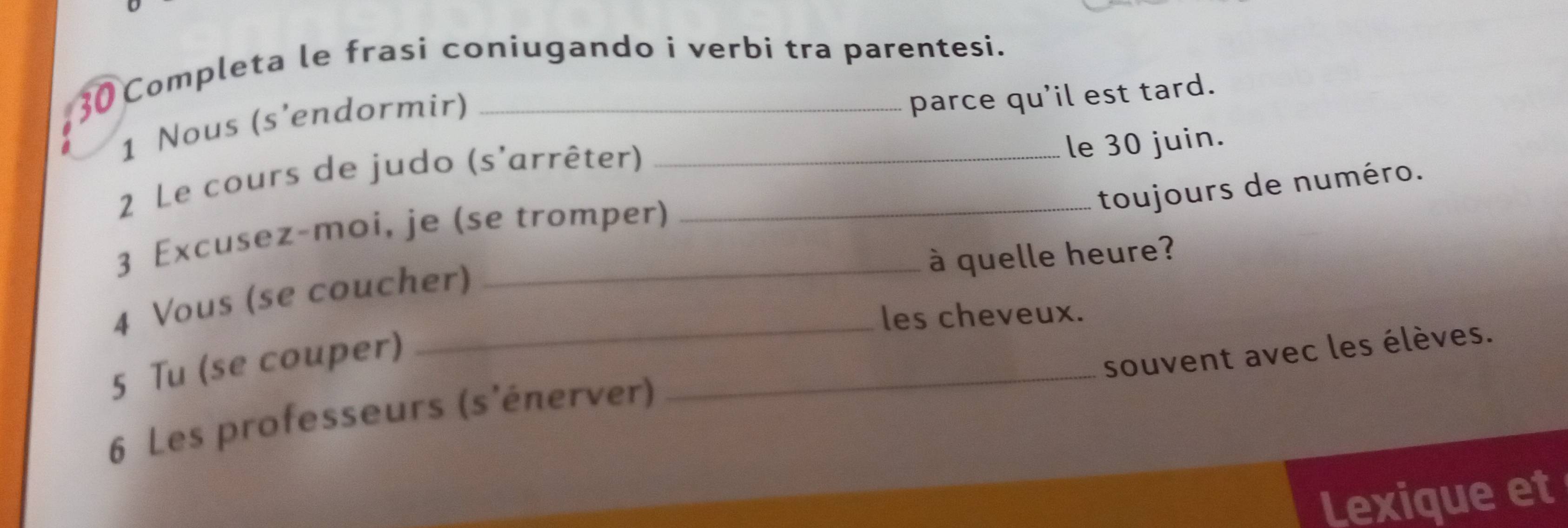 Completa le frasi coniugando i verbi tra parentesi. 
1 Nous (s'endormir) 
parce qu'il est tard. 
2 Le cours de judo (s'arrêter)__ 
le 30 juin. 
toujours de numéro. 
3 Excusez-moi, je (se tromper) 
à quelle heure? 
4 Vous (se coucher) 
les cheveux. 
_ 
5 Tu (se couper) 
souvent avec les élèves. 
6 Les professeurs (s'énerver) 
Lexique et