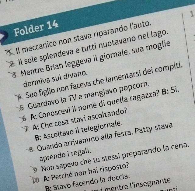 Folder 14
Il meccanico non stava riparando l’auto. 1
Il sole splendeva e tutti nuotavano nel lago.
Mentre Brian leggeva il giornale, sua moglie
dormiva sul divano.
Suo figlio non faceva che lamentarsi dei compiti.
5 Guardavo la TV e mangiavo popcorn.
A: Conoscevi il nome di quella ragazza? B: Sì.
A: Che cosa stavi ascoltando?
B: Ascoltavo il telegiornale.
8 Quando arrivammo alla festa, Patty stava
aprendo i regali.
Non sapevo che tu stessi preparando la cena.
10 A: Perché non hai risposto?
B: Stavo facendo la doccia.
u i mentre l'insegnante
ti