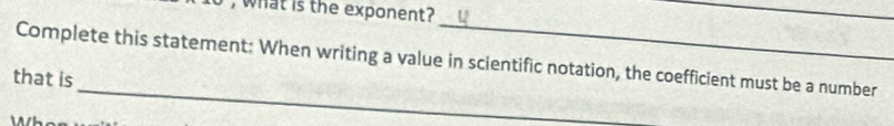 what is the exponent? 
_ 
_ 
Complete this statement: When writing a value in scientific notation, the coefficient must be a number 
_ 
that is