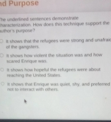 Purpose
The underlined sentences demonstrate 
characterization. How does this technique support the
uthor's purpose?
it shows that the refugees were strong and unafraid
of the gangsters.
It shows how violent the situation was and how
scared Enrique was.
It shows how hopeful the refugees were about
reaching the United States.
It shows that Enrique was quiet, shy, and preferred
not to interact with others.