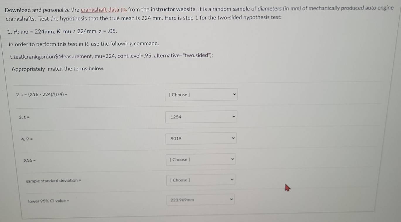 Download and personalize the crankshaft data → from the instructor website. It is a random sample of diameters (in mm) of mechanically produced auto engine
crankshafts. Test the hypothesis that the true mean is 224 mm. Here is step 1 for the two-sided hypothesis test:
1. H: mu=224mm, K:mu!= 224mm, a=.05. 
In order to perform this test in R, use the following command.
t.test(crankgordon$Measurement, mu=224 , conf.level =.95 , alternative =''two.sided'' 
Appropriately match the terms below.
2.t=(* 16-224)/(s/4)- [ Choose ]
3. t= .1254
4. P= .9019
* 16= [ Choose ]
sample standard deviation = [ Choose ]
lower 95% Cl value = 223.969mm