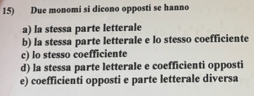 Due monomi si dicono opposti se hanno
a) la stessa parte letterale
b) la stessa parte letterale e lo stesso coefficiente
c) lo stesso coefficiente
d) la stessa parte letterale e coefficienti opposti
e) coefficienti opposti e parte letterale diversa