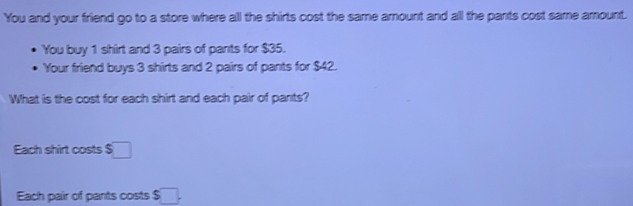 You and your friend go to a store where all the shirts cost the same arount and all the pants cost same amount. 
You buy 1 shirt and 3 pairs of pants for $35. 
Your friend buys 3 shirts and 2 pairs of pants for $42. 
What is the cost for each shirt and each pair of pants? 
Each shirt costs $□
Each pair of pants costs $ □.