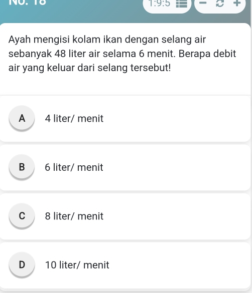 NO. T8 7:9:5 
Ayah mengisi kolam ikan dengan selang air
sebanyak 48 liter air selama 6 menit. Berapa debit
air yang keluar dari selang tersebut!
A 4 liter / menit
B 6 liter/ menit
C 8 liter/ menit
D 10 liter / menit