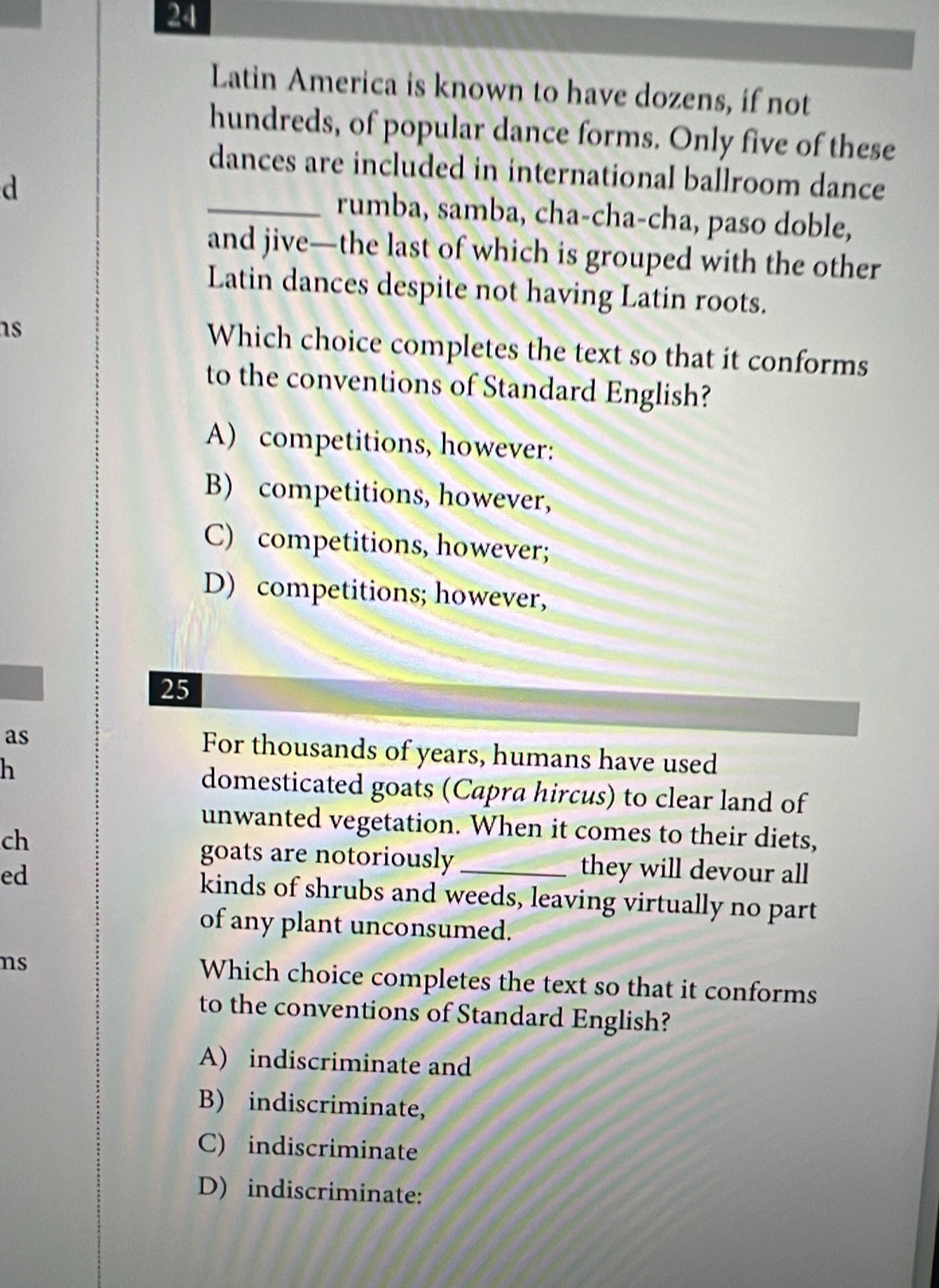 Latin America is known to have dozens, if not
hundreds, of popular dance forms. Only five of these
dances are included in international ballroom dance
d _rumba, samba, cha-cha-cha, paso doble,
and jive—the last of which is grouped with the other
Latin dances despite not having Latin roots.
as Which choice completes the text so that it conforms
to the conventions of Standard English?
A) competitions, however:
B) competitions, however,
C) competitions, however;
D) competitions; however,
25
as For thousands of years, humans have used
h
domesticated goats (Capra hircus) to clear land of
unwanted vegetation. When it comes to their diets,
ch
goats are notoriously _they will devour all
ed kinds of shrubs and weeds, leaving virtually no part
of any plant unconsumed.
ns Which choice completes the text so that it conforms
to the conventions of Standard English?
A) indiscriminate and
B) indiscriminate,
C) indiscriminate
D) indiscriminate: