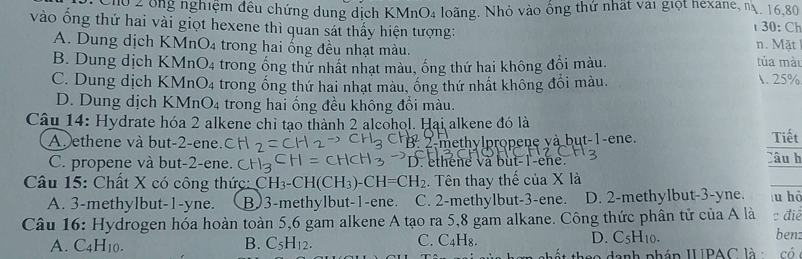 Cho 2 ông nghiệm đều chứng dung dịch I KMnO_4 4 loãng. Nhỏ vào ống thứ nhật vài giọt nexane, n. 16, 80
vào ống thứ hai vài giọt hexene thì quan sát thấy hiện tượng:
30: Ch
A. Dung dịch KMn O_4 trong hai ống đều nhạt màu. n. Mặt
B. Dung dịch K M_n bigcirc _4 4 trong ống thứ nhất nhạt màu, ống thứ hai không đổi màu.
tủa màu
C. Dung dịch KMn O_4 trong ống thứ hai nhạt màu, ống thứ nhất không đổi màu.
1. 25%
D. Dung dịch KMnO4 trong hai ống đều không đổi màu.
Câu 14: Hydrate hóa 2 alkene chỉ tạo thành 2 alcohol. Hại alkene đó là
A ethene và but- 2 -ene. 3. 2 -methylpropene và but- 1 -ene. Tiết
C. propene và but- 2 -ene. . ethene và but- 1 -ene.
Câu h
Câu 15: Chất X có công thức: ( CH_3-CH(CH_3)-CH=CH_2. Tên thay thế của X là
A. 3 -methylbut -1-yne. B) 3 -methylbut -1 -ene. C. 2 -methylbut -3 -ene. D. 2 -methylbut -3-yne. lu hō
Câu 16: Hydrogen hóa hoàn toàn 5, 6 gam alkene A tạo ra 5, 8 gam alkane. Công thức phân tử của A là c điể
A. C4H10. B. C₅H12.
C. C4H₈. D. C5H10.
benz
h ế t theo danh pháp IUPAC là : có c