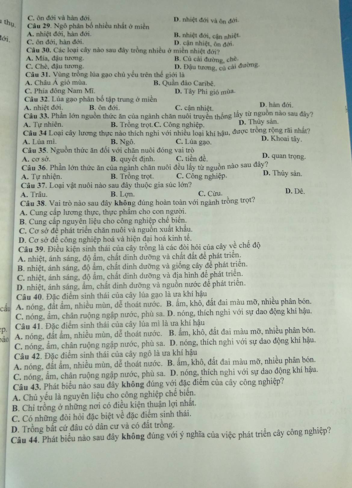 C. ôn đới và hàn đới. D. nhiệt đới và ôn đới.
1 thụ, Câu 29. Ngô phân bố nhiều nhất ở miền
A. nhiệt đới, hàn đới. B. nhiệt đới, cận nhiệt.
lới,
C. ôn đới, hàn đới.
D. cận nhiệt, ôn đới.
Câu 30. Các loại cây nào sau đây trồng nhiều ở miền nhiệt đới?
A. Mía, đậu tương. B. Củ cải đường, chè.
C. Chè, đậu tương. D. Đậu tương, củ cải đường.
Câu 31. Vùng trồng lúa gạo chủ yếu trên thế giới là
A. Châu Á gió mùa. B. Quần đảo Caribê.
C. Phía đông Nam Mĩ. D. Tây Phi gió mùa.
Câu 32. Lúa gạo phân bố tập trung ở miền D. hàn đới.
A. nhiệt đới. B. ôn đới. C. cận nhiệt.
Câu 33. Phần lớn nguồn thức ăn của ngành chăn nuôi truyền thống lấy từ nguồn nào sau đây?
A. Tự nhiên. B. Trồng trọt.C. Công nghiệp. D. Thủy sản.
Câu 34 Loại cây lương thực nào thích nghi với nhiều loại khí hậu, được trồng rộng rãi nhất?
A. Lúa mì. B. Ngô. C. Lúa gạo.
D. Khoai tây.
Câu 35. Nguồn thức ăn đối với chăn nuôi đóng vai trò D. quan trọng.
A. cơ sở. B. quyết định. C. tiền đề.
Câu 36. Phần lớn thức ăn của ngành chăn nuôi đều lấy từ nguồn nào sau đây?
A. Tự nhiện. B. Trồng trọt. C. Công nghiệp.
D. Thủy sản.
Câu 37. Loại vật nuôi nào sau đây thuộc gia súc lớn?
A. Trâu. B. Lợn. C. Cừru.
D. Dê.
Câu 38. Vai trò nào sau đây không đúng hoàn toàn với ngành trồng trọt?
A. Cung cấp lương thực, thực phẩm cho con người.
B. Cung cấp nguyên liệu cho công nghiệp chế biến.
C. Cơ sở để phát triển chăn nuôi và nguồn xuất khẩu.
D. Cơ sở để công nghiệp hoá và hiện đại hoá kinh tế.
Câu 39. Điều kiện sinh thái của cây trồng là các đòi hỏi của cây về chế độ
A. nhiệt, ánh sáng, độ ẩm, chất dinh dưỡng và chất đất để phát triển.
B. nhiệt, ánh sáng, độ ẩm, chất dinh dưỡng và giống cây để phát triển.
C. nhiệt, ánh sáng, độ ẩm, chất dinh dưỡng và địa hình để phát triển.
D. nhiệt, ánh sáng, ẩm, chất dinh dưỡng và nguồn nước để phát triển.
Câu 40. Đặc điểm sinh thái của cây lúa gạo là ưa khí hậu
cấu A. nóng, đất ẩm, nhiều mùn, dễ thoát nước. B. ấm, khô, đất đai màu mỡ, nhiều phân bón.
C. nóng, ẩm, chân ruộng ngập nước, phù sa. D. nóng, thích nghi với sự dao động khí hậu.
p. Câu 41. Đặc điểm sinh thái của cây lúa mì là ưa khí hậu
bảo A. nóng, đất ẩm, nhiều mùn, dễ thoát nước. B. ấm, khô, đất đai màu mỡ, nhiều phân bón.
C. nóng, ẩm, chân ruộng ngập nước, phù sa.  D. nóng, thích nghi với sự dao động khí hậu.
Câu 42. Đặc điểm sinh thái của cây ngô là ưa khí hậu
A. nóng, đất ẩm, nhiều mùn, dễ thoát nước. B. ấm, khô, đất đai màu mỡ, nhiều phân bón.
C. nóng, ẩm, chân ruộng ngập nước, phù sa. D. nóng, thích nghi với sự dao động khí hậu.
Câu 43. Phát biểu nào sau đây không đúng với đặc điểm của cây công nghiệp?
A. Chủ yếu là nguyên liệu cho công nghiệp chế biến.
B. Chỉ trồng ở những nơi có điều kiện thuận lợi nhất.
C. Có những đòi hỏi đặc biệt về đặc điểm sinh thái.
D. Trồng bất cứ đâu có dân cư và có đất trồng.
Câu 44. Phát biểu nào sau đây không đúng với ý nghĩa của việc phát triển cây công nghiệp?